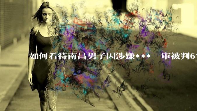 如何看待南昌男子因涉嫌***一审被判6年，二审改为判三缓三?